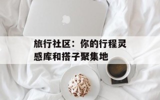 旅行社区：你的行程灵感库和搭子聚集地