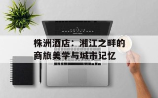 株洲酒店：湘江之畔的商旅美学与城市记忆