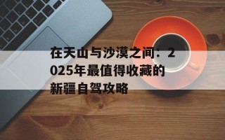 在天山与沙漠之间：2025年最值得收藏的新疆自驾攻略