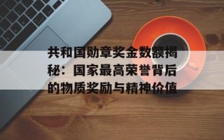 共和国勋章奖金数额揭秘：国家最高荣誉背后的物质奖励与精神价值