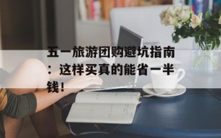 五一旅游团购避坑指南：这样买真的能省一半钱！