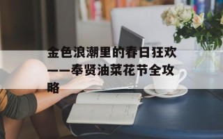 金色浪潮里的春日狂欢——奉贤油菜花节全攻略