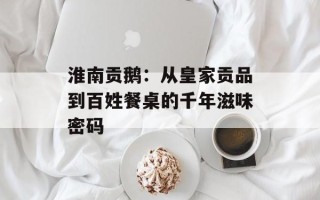 淮南贡鹅：从皇家贡品到百姓餐桌的千年滋味密码