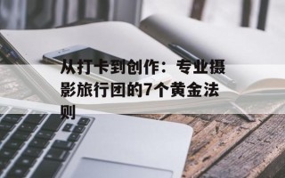 从打卡到创作：专业摄影旅行团的7个黄金法则