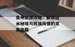 贵州旅游攻略：解锁山水秘境与民族风情的完美旅程