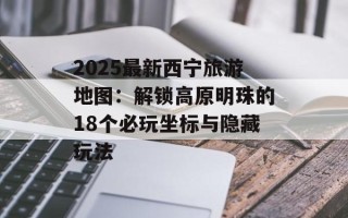 2025最新西宁旅游地图：解锁高原明珠的18个必玩坐标与隐藏玩法
