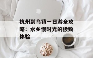 杭州到乌镇一日游全攻略：水乡慢时光的极致体验