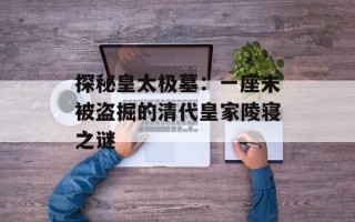 探秘皇太极墓：一座未被盗掘的清代皇家陵寝之谜