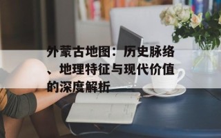 外蒙古地图：历史脉络、地理特征与现代价值的深度解析