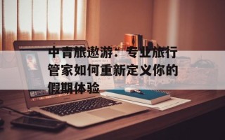 中青旅遨游：专业旅行管家如何重新定义你的假期体验
