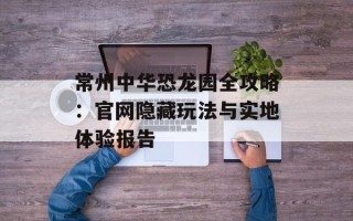 常州中华恐龙园全攻略：官网隐藏玩法与实地体验报告
