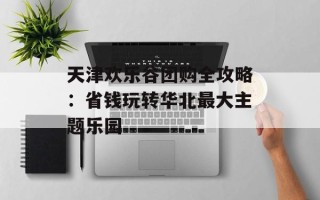 天津欢乐谷团购全攻略：省钱玩转华北最大主题乐园