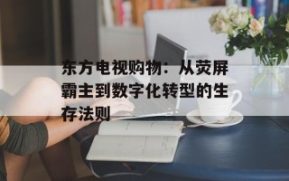 东方电视购物：从荧屏霸主到数字化转型的生存法则