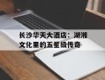 长沙华天大酒店：湖湘文化里的五星级传奇