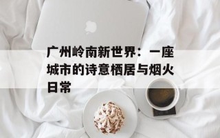 广州岭南新世界：一座城市的诗意栖居与烟火日常