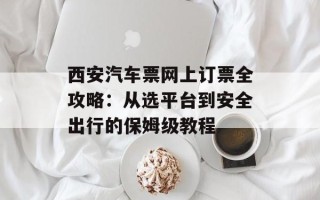 西安汽车票网上订票全攻略：从选平台到安全出行的保姆级教程