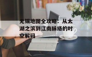 无锡地图全攻略：从太湖之滨到江南脉络的时空解码