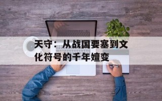 天守：从战国要塞到文化符号的千年嬗变