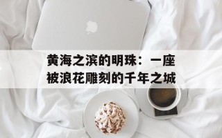 黄海之滨的明珠：一座被浪花雕刻的千年之城