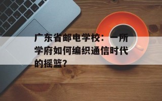 广东省邮电学校：一所学府如何编织通信时代的摇篮？