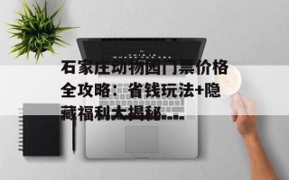 石家庄动物园门票价格全攻略：省钱玩法+隐藏福利大揭秘