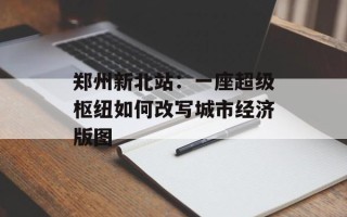郑州新北站：一座超级枢纽如何改写城市经济版图