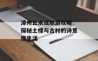 漳州云水谣旅游攻略：探秘土楼与古村的诗意慢生活