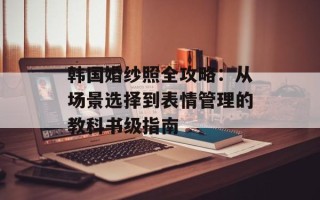 韩国婚纱照全攻略：从场景选择到表情管理的教科书级指南