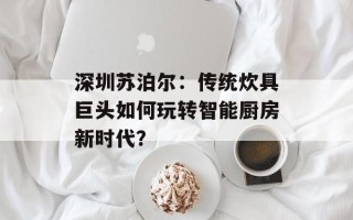 深圳苏泊尔：传统炊具巨头如何玩转智能厨房新时代？