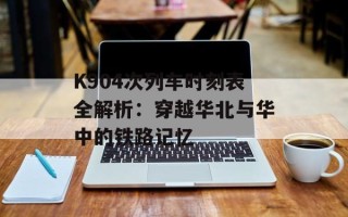 K904次列车时刻表全解析：穿越华北与华中的铁路记忆