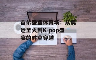 首尔蚕室体育场：从奥运圣火到K-pop盛宴的时空穿越