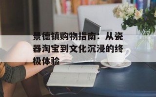 景德镇购物指南：从瓷器淘宝到文化沉浸的终极体验