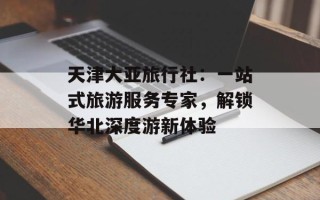 天津大亚旅行社：一站式旅游服务专家，解锁华北深度游新体验