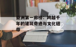 亚洲第一廊桥：跨越千年的建筑奇迹与文化纽带
