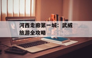 河西走廊第一城：武威旅游全攻略
