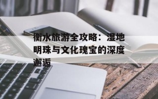 衡水旅游全攻略：湿地明珠与文化瑰宝的深度邂逅