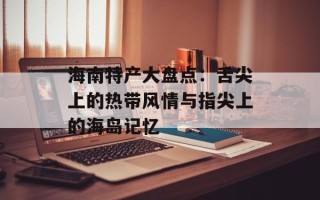 海南特产大盘点：舌尖上的热带风情与指尖上的海岛记忆