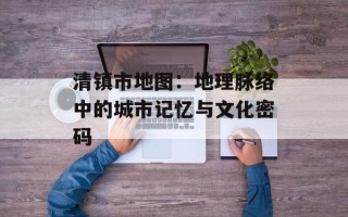 清镇市地图：地理脉络中的城市记忆与文化密码