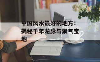 中国风水最好的地方：揭秘千年龙脉与聚气宝地