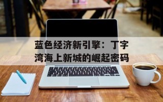 蓝色经济新引擎：丁字湾海上新城的崛起密码