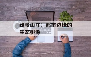 绿景山庄：都市边缘的生态桃源