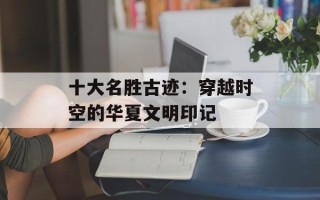 十大名胜古迹：穿越时空的华夏文明印记