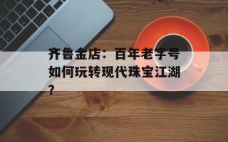 齐鲁金店：百年老字号如何玩转现代珠宝江湖？