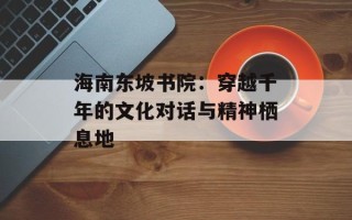 海南东坡书院：穿越千年的文化对话与精神栖息地