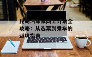 昆明汽车票网上订票全攻略：从选票到乘车的避坑指南