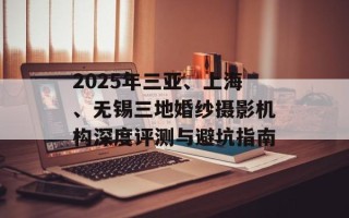 2025年三亚、上海、无锡三地婚纱摄影机构深度评测与避坑指南