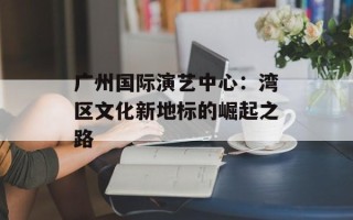 广州国际演艺中心：湾区文化新地标的崛起之路