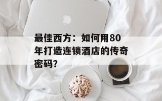 最佳西方：如何用80年打造连锁酒店的传奇密码？