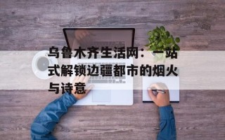 乌鲁木齐生活网：一站式解锁边疆都市的烟火与诗意