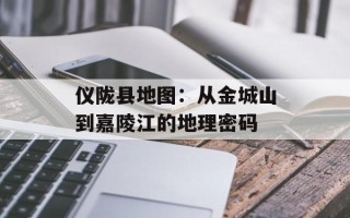仪陇县地图：从金城山到嘉陵江的地理密码